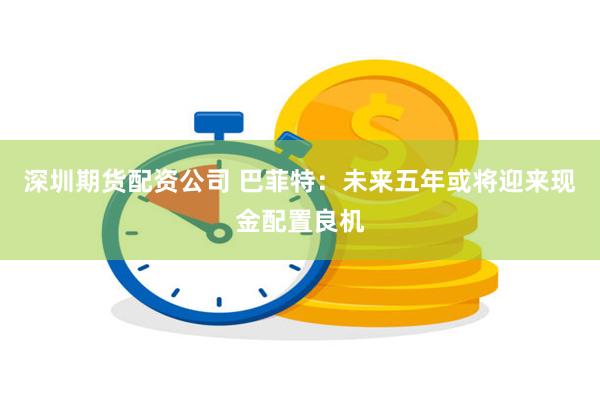深圳期货配资公司 巴菲特：未来五年或将迎来现金配置良机