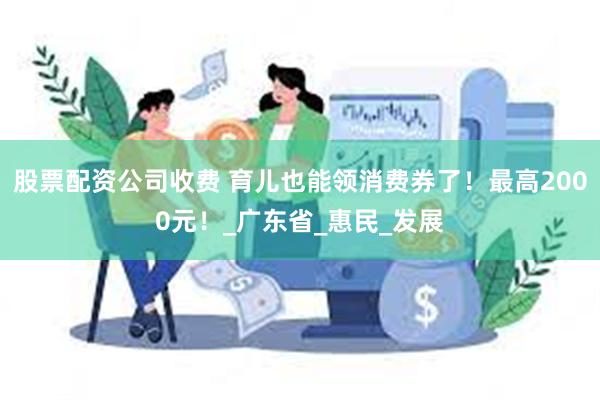 股票配资公司收费 育儿也能领消费券了！最高2000元！_广东
