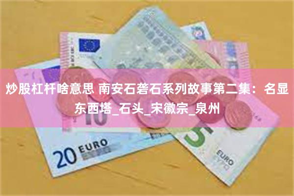 炒股杠杆啥意思 南安石砻石系列故事第二集：名显东西塔_石头_