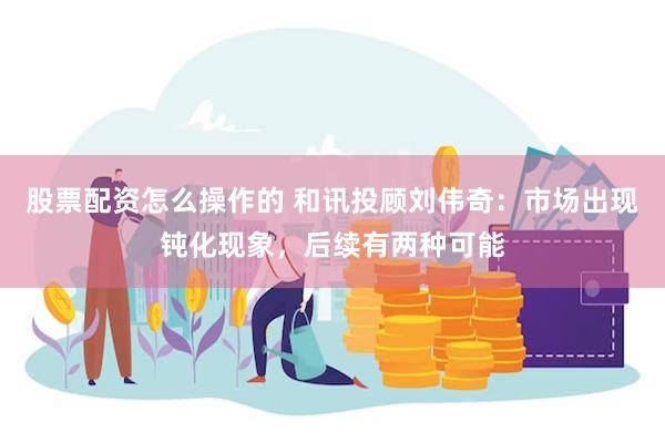 股票配资怎么操作的 和讯投顾刘伟奇：市场出现钝化现象，后续有