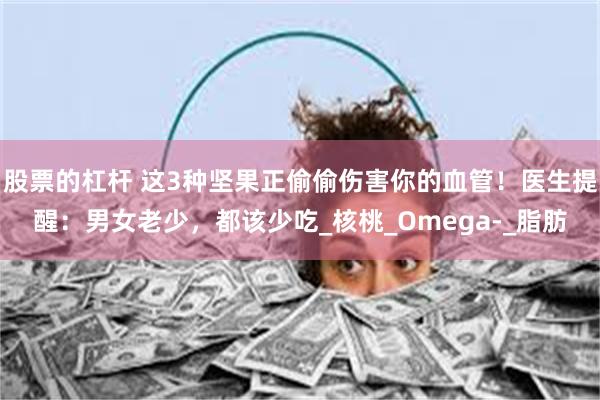股票的杠杆 这3种坚果正偷偷伤害你的血管！医生提醒：男女老少