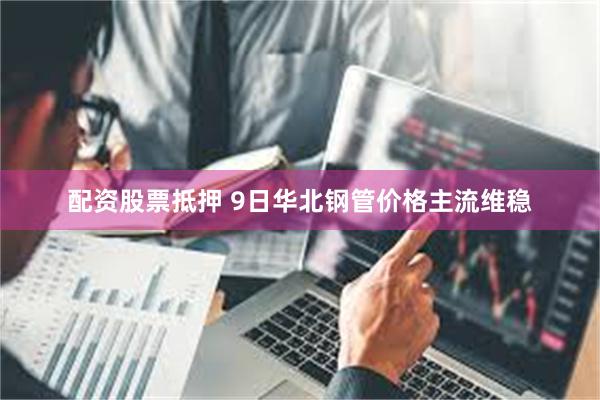 配资股票抵押 9日华北钢管价格主流维稳