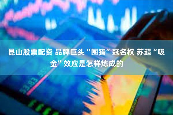 昆山股票配资 品牌巨头“围猎”冠名权 苏超“吸金”效应是怎样
