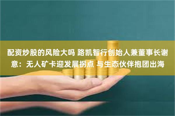 配资炒股的风险大吗 路凯智行创始人兼董事长谢意：无人矿卡迎发