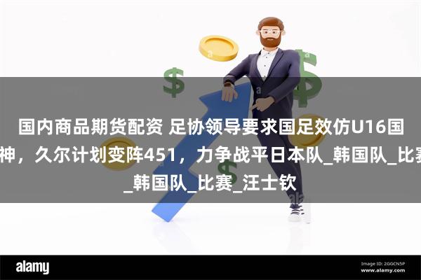 国内商品期货配资 足协领导要求国足效仿U16国少拼搏精神，久