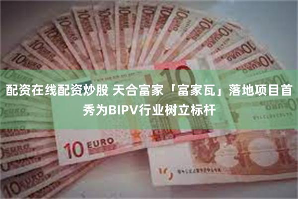 配资在线配资炒股 天合富家「富家瓦」落地项目首秀为BIPV行