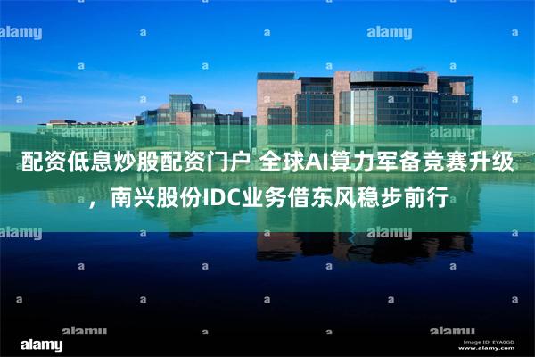 配资低息炒股配资门户 全球AI算力军备竞赛升级，南兴股份ID
