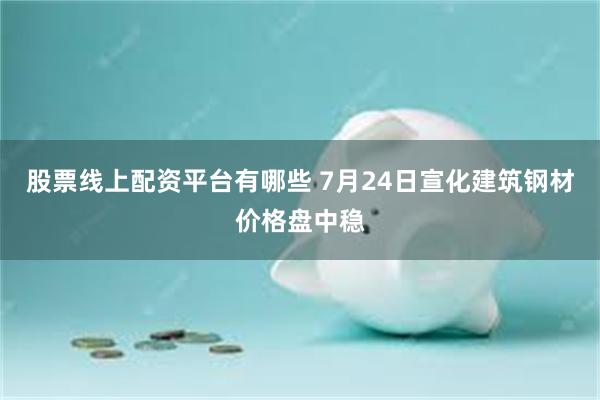 股票线上配资平台有哪些 7月24日宣化建筑钢材价格盘中稳