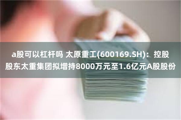 a股可以杠杆吗 太原重工(600169.SH)：控股股东太重