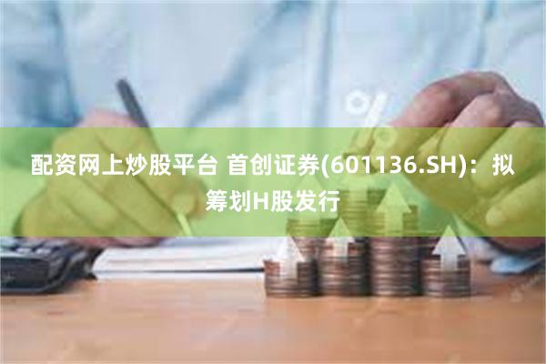 配资网上炒股平台 首创证券(601136.SH)：拟筹划H股
