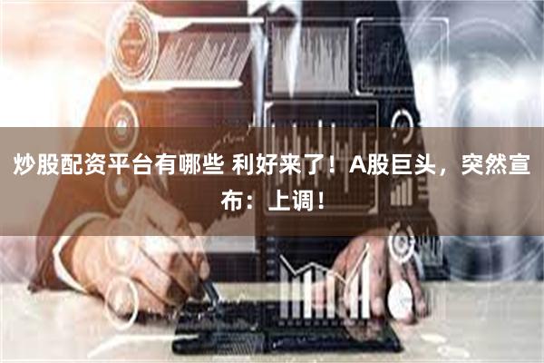 炒股配资平台有哪些 利好来了！A股巨头，突然宣布：上调！