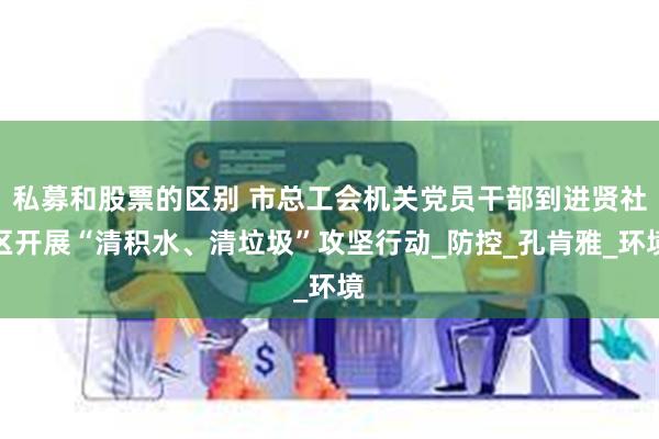 私募和股票的区别 市总工会机关党员干部到进贤社区开展“清积水