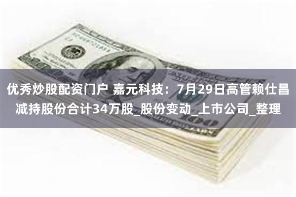 优秀炒股配资门户 嘉元科技：7月29日高管赖仕昌减持股份合计