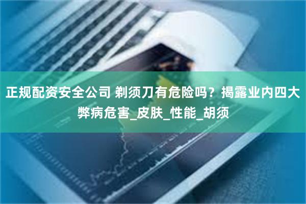 正规配资安全公司 剃须刀有危险吗？揭露业内四大弊病危害_皮肤