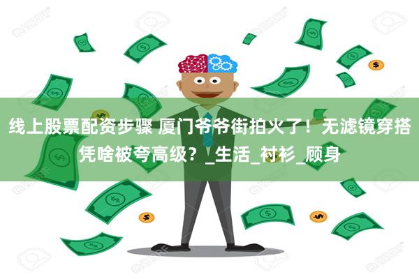 线上股票配资步骤 厦门爷爷街拍火了！无滤镜穿搭凭啥被夸高级？