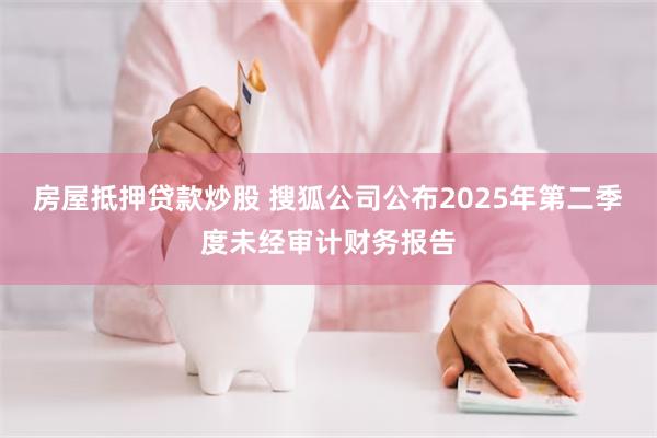 房屋抵押贷款炒股 搜狐公司公布2025年第二季度未经审计财务