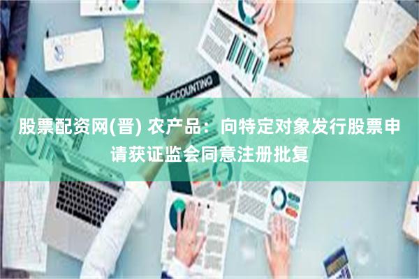 股票配资网(晋) 农产品：向特定对象发行股票申请获证监会同意