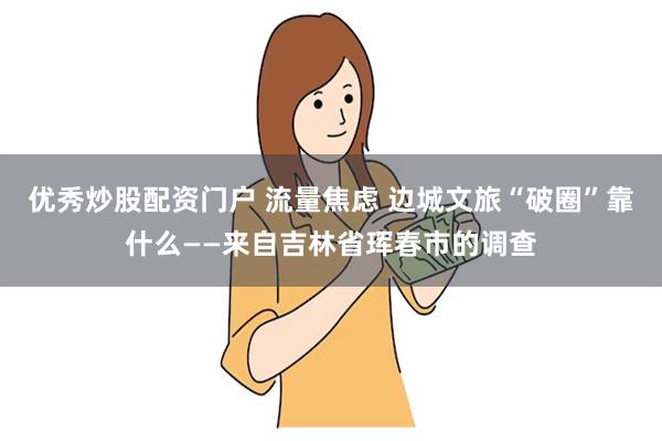 优秀炒股配资门户 流量焦虑 边城文旅“破圈”靠什么——来自吉