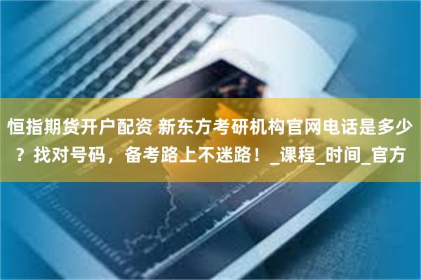 恒指期货开户配资 新东方考研机构官网电话是多少？找对号码，备
