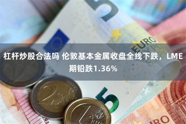 杠杆炒股合法吗 伦敦基本金属收盘全线下跌，LME期铅跌1.3
