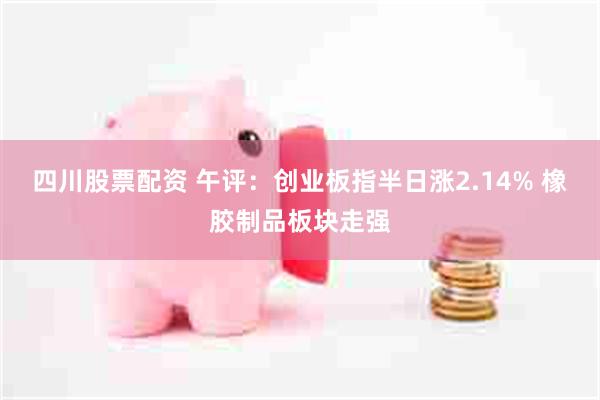 四川股票配资 午评：创业板指半日涨2.14% 橡胶制品板块走