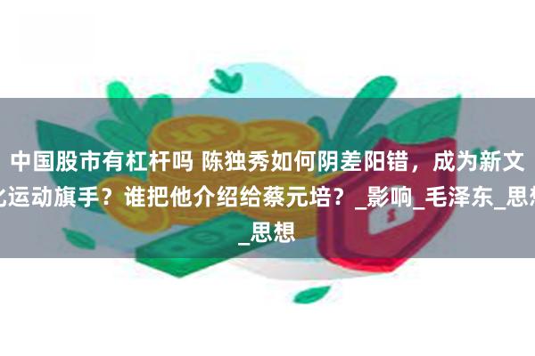 中国股市有杠杆吗 陈独秀如何阴差阳错,成为新文化运动旗手?谁把他介绍给蔡元培?_影响_毛泽东_思想